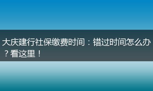 大庆建行社保缴费时间：错过时间怎么办？看这里！