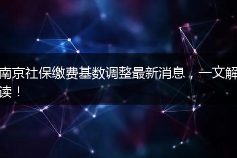 南京社保缴费基数调整最新消息，一文解读！