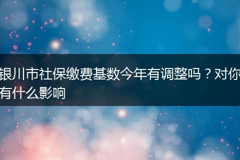 银川市社保缴费基数今年有调整吗？对你有什么影响