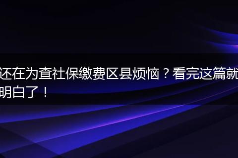 还在为查社保缴费区县烦恼？看完这篇就明白了！