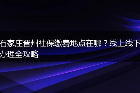 石家庄晋州社保缴费地点在哪？线上线下办理全攻略