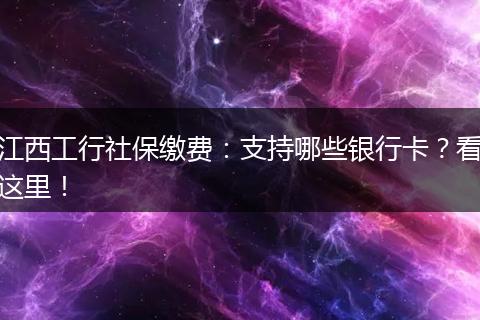 江西工行社保缴费：支持哪些银行卡？看这里！