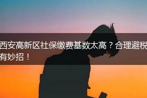 西安高新区社保缴费基数太高？合理避税有妙招！