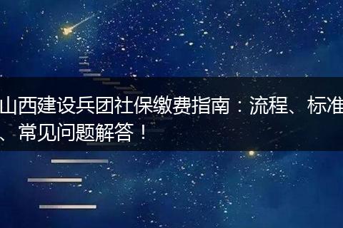 山西建设兵团社保缴费指南：流程、标准、常见问题解答！