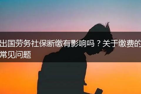 出国劳务社保断缴有影响吗？关于缴费的常见问题