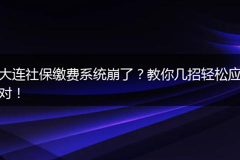 大连社保缴费系统崩了?教你几招轻松应对!