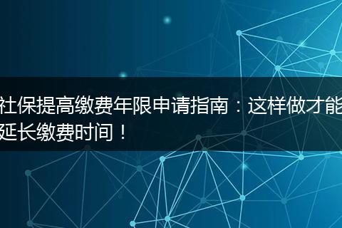 社保提高缴费年限申请指南：这样做才能延长缴费时间！