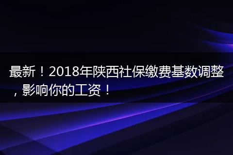 最新!2018年陕西社保缴费基数调整,影响你的工资!