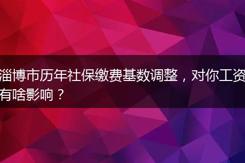 淄博市历年社保缴费基数调整，对你工资有啥影响？