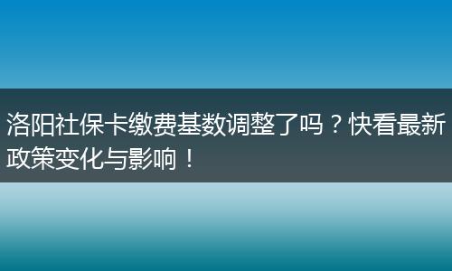 洛阳社保卡缴费基数调整了吗?快看最新政策变化与影响!