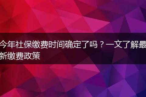 今年社保缴费时间确定了吗？一文了解最新缴费政策