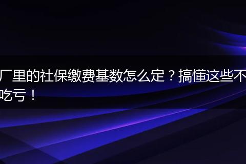 厂里的社保缴费基数怎么定?搞懂这些不吃亏!