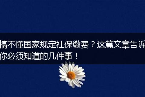 搞不懂国家规定社保缴费？这篇文章告诉你必须知道的几件事！