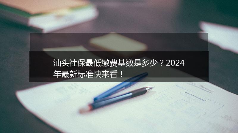 汕头社保最低缴费基数是多少？2024年最新标准快来看！