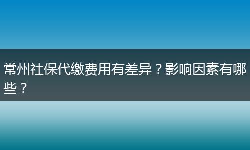 常州社保代缴费用有差异？影响因素有哪些？