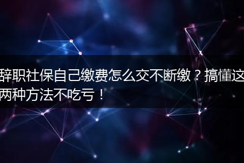 辞职社保自己缴费怎么交不断缴？搞懂这两种方法不吃亏！