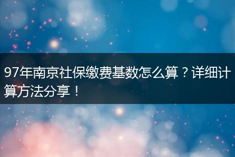 97年南京社保缴费基数怎么算？详细计算方法分享！