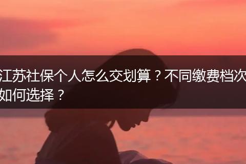 江苏社保个人怎么交划算？不同缴费档次如何选择？
