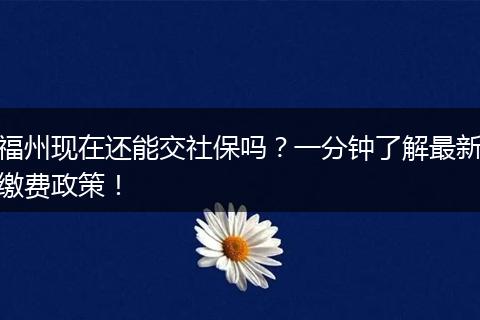 福州现在还能交社保吗?一分钟了解最新缴费政策!