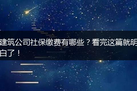 建筑公司社保缴费有哪些？看完这篇就明白了！