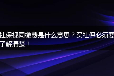 社保视同缴费是什么意思？买社保必须要了解清楚！