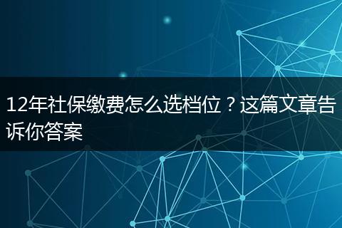 12年社保缴费怎么选档位?这篇文章告诉你答案