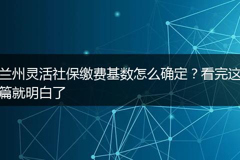 兰州灵活社保缴费基数怎么确定?看完这篇就明白了