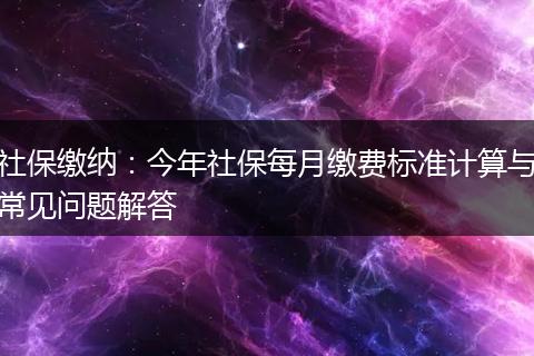 社保缴纳：今年社保每月缴费标准计算与常见问题解答