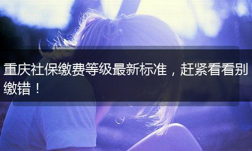 重庆社保缴费等级最新标准，赶紧看看别缴错！