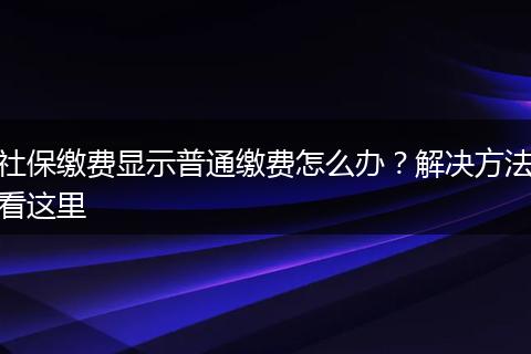 社保缴费显示普通缴费怎么办？解决方法看这里
