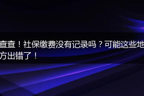 查查！社保缴费没有记录吗？可能这些地方出错了！
