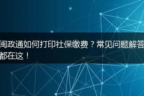 闽政通如何打印社保缴费?常见问题解答都在这!