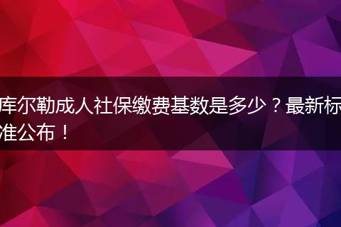 库尔勒成人社保缴费基数是多少?最新标准公布!