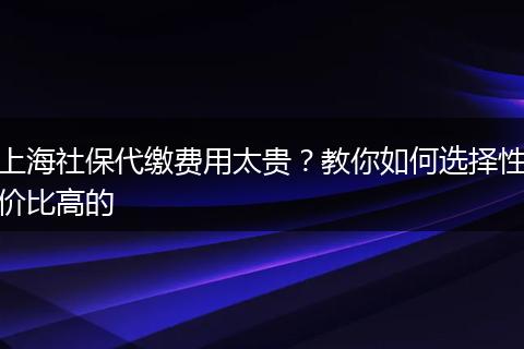上海社保代缴费用太贵？教你如何选择性价比高的
