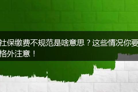 社保缴费不规范是啥意思?这些情况你要格外注意!