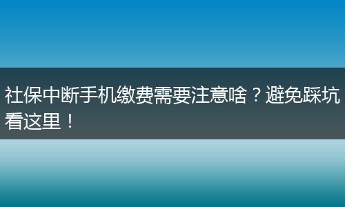社保中断手机缴费需要注意啥？避免踩坑看这里！