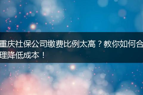 重庆社保公司缴费比例太高？教你如何合理降低成本！