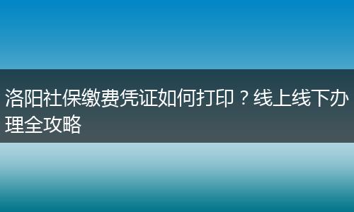 洛阳社保缴费凭证如何打印？线上线下办理全攻略