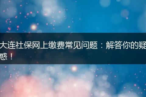 大连社保网上缴费常见问题:解答你的疑惑!