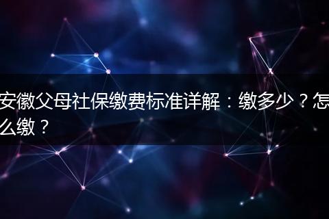 安徽父母社保缴费标准详解:缴多少?怎么缴?