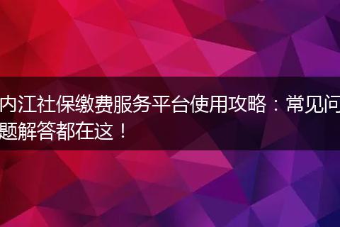 内江社保缴费服务平台使用攻略：常见问题解答都在这！