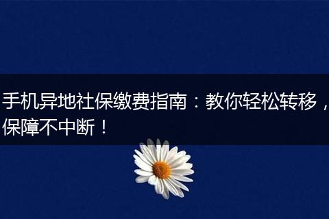 手机异地社保缴费指南：教你轻松转移，保障不中断！