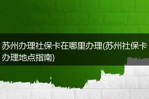苏州办理社保卡在哪里办理(苏州社保卡办理地点指南)