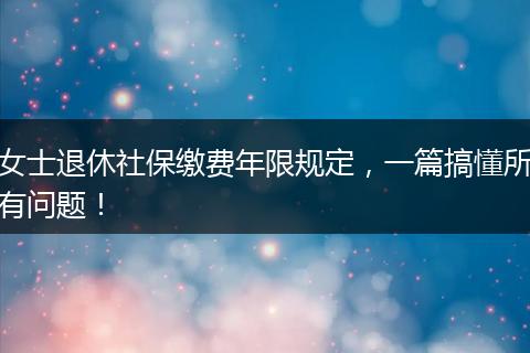 女士退休社保缴费年限规定，一篇搞懂所有问题！