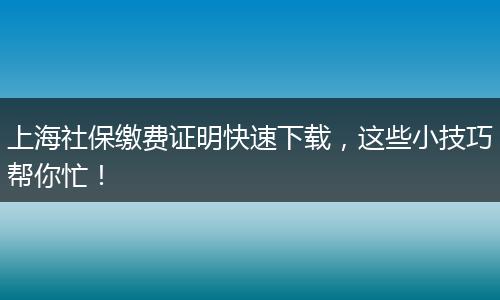 上海社保缴费证明快速下载，这些小技巧帮你忙！
