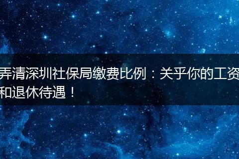 弄清深圳社保局缴费比例：关乎你的工资和退休待遇！