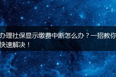 办理社保显示缴费中断怎么办？一招教你快速解决！
