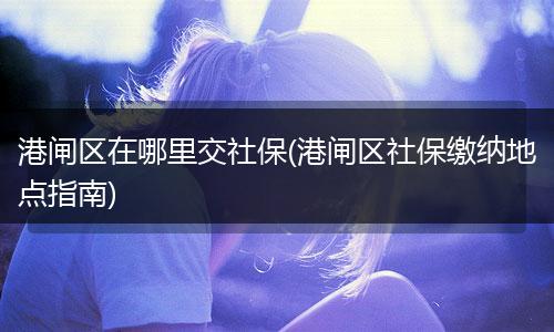 港闸区在哪里交社保(港闸区社保缴纳地点指南)