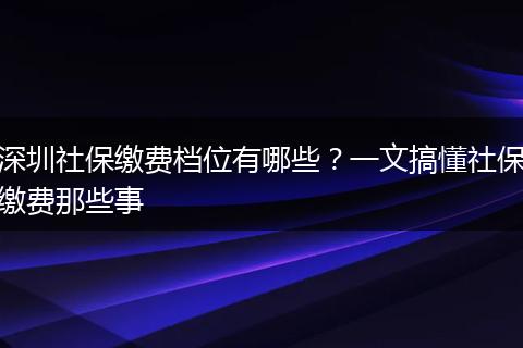 深圳社保缴费档位有哪些？一文搞懂社保缴费那些事