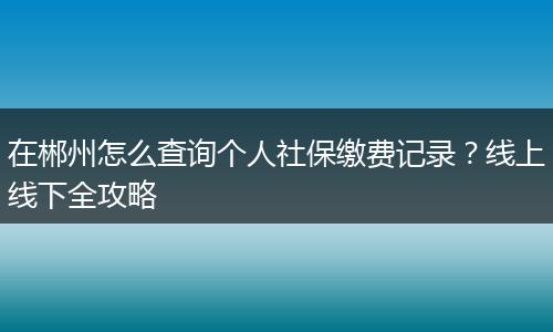 在郴州怎么查询个人社保缴费记录?线上线下全攻略
